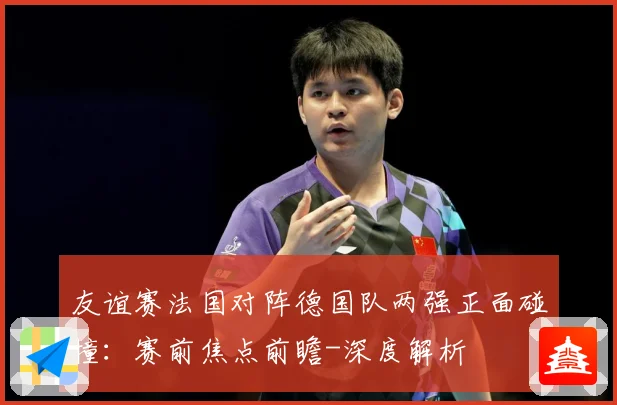 友谊赛法国对阵德国队两强正面碰撞：赛前焦点前瞻-深度解析