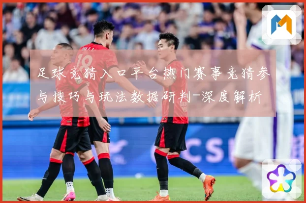足球竞猜入口平台热门赛事竞猜参与技巧与玩法数据研判-深度解析
