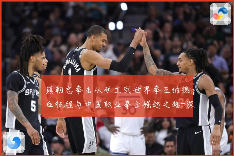 熊朝忠拳击从矿工到世界拳王的热血征程与中国职业拳击崛起之路-深度解析