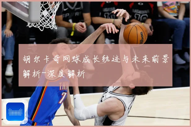 胡尔卡奇网球成长轨迹与未来前景解析-深度解析
