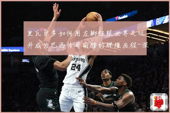 里瓦尔多如何用左脚征服世界足坛并成为巴西传奇前腰的辉煌历程-深度解析