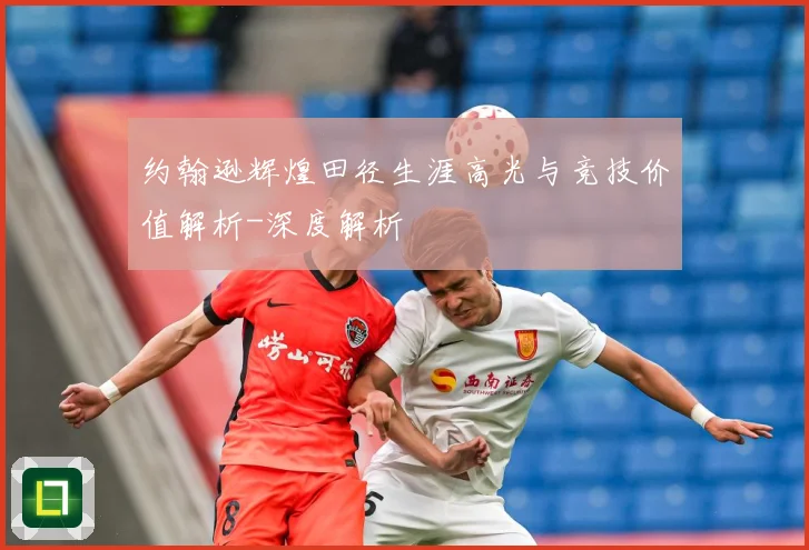 约翰逊辉煌田径生涯高光与竞技价值解析-深度解析