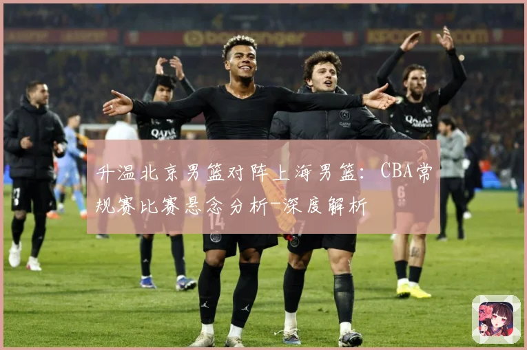 升温北京男篮对阵上海男篮：CBA常规赛比赛悬念分析-深度解析