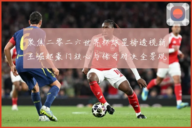 聚焦二零二六世界杯球星榜透视新王崛起豪门核心与传奇对决全景观数据研判-深度解析
