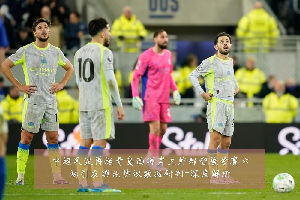 中超风波再起青岛西海岸主帅郑智被禁赛六场引发舆论热议数据研判-深度解析